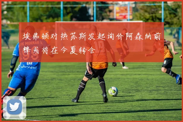 埃弗顿对热苏斯发起询价阿森纳前锋或将在今夏转会