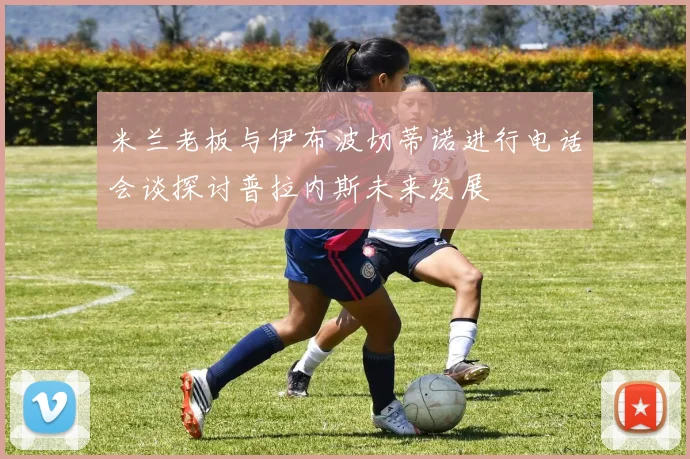 米兰老板与伊布波切蒂诺进行电话会谈探讨普拉内斯未来发展