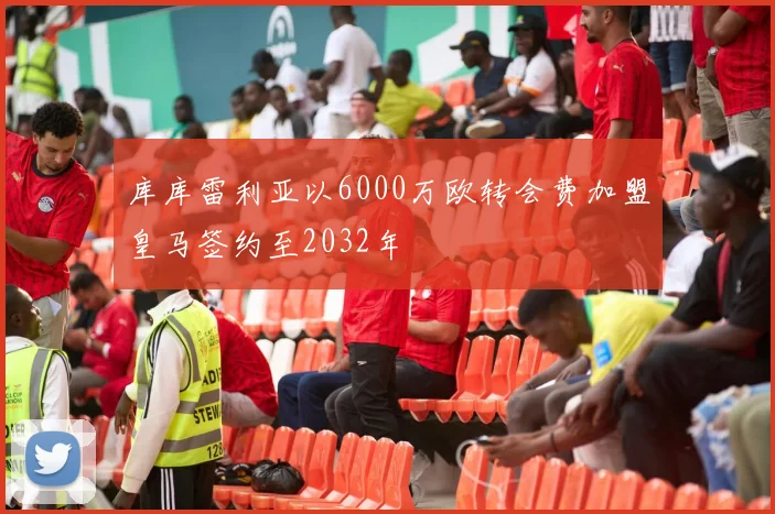 库库雷利亚以6000万欧转会费加盟皇马签约至2032年