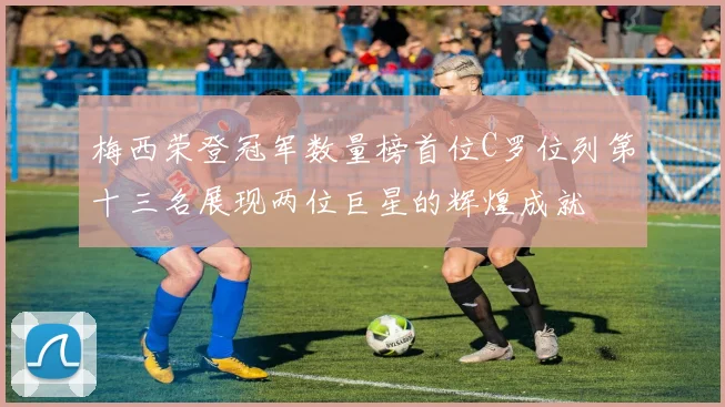 梅西荣登冠军数量榜首位C罗位列第十三名展现两位巨星的辉煌成就