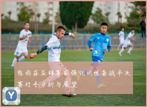 陈雨菲亚锦赛前强化训练备战半决赛对手分析与展望