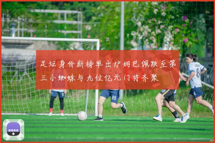 足坛身价新榜单出炉姆巴佩跌至第三小蜘蛛与九位亿元门将齐聚