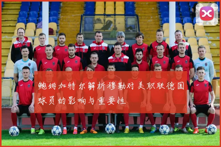 鲍姆加特尔解析穆勒对美职联德国球员的影响与重要性
