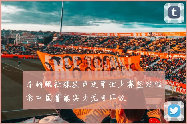 李钧鹏社媒发声进军世少赛坚定信念中国鲁能实力无可匹敌