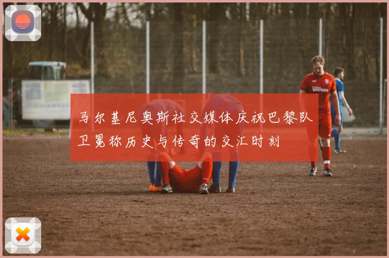 马尔基尼奥斯社交媒体庆祝巴黎队卫冕称历史与传奇的交汇时刻