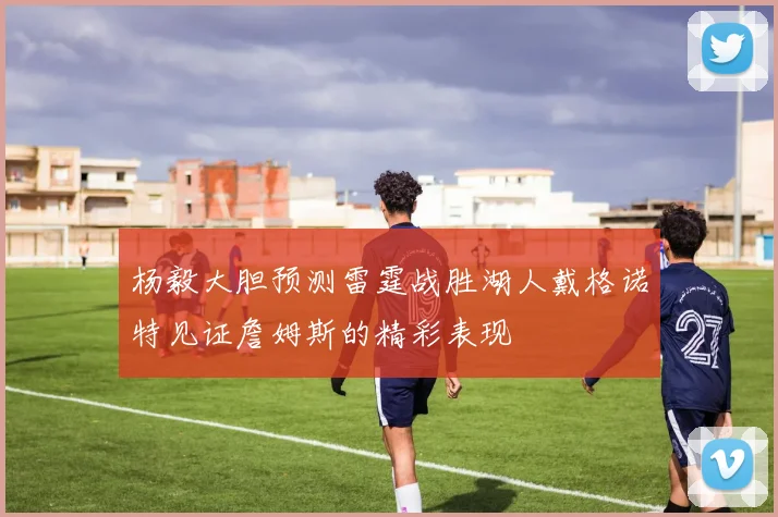 杨毅大胆预测雷霆战胜湖人戴格诺特见证詹姆斯的精彩表现