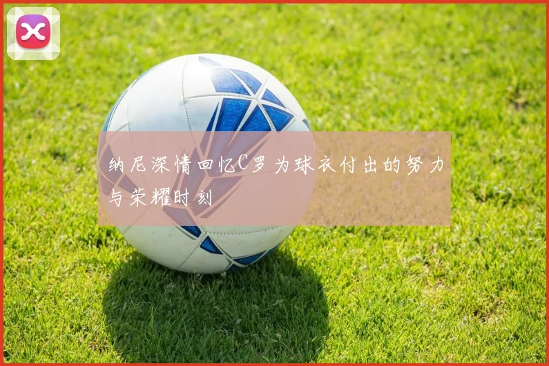 纳尼深情回忆C罗为球衣付出的努力与荣耀时刻