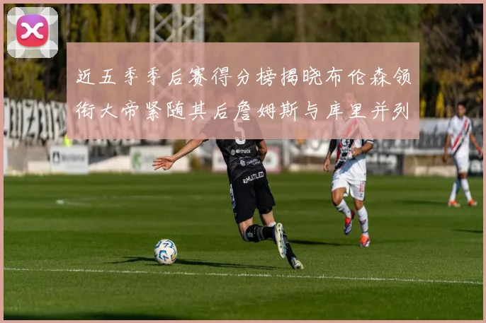 近五季季后赛得分榜揭晓布伦森领衔大帝紧随其后詹姆斯与库里并列第四