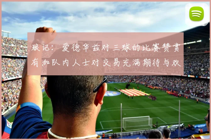 狼记：爱德华兹对三球的比赛赞赏有加队内人士对交易充满期待与欢欣