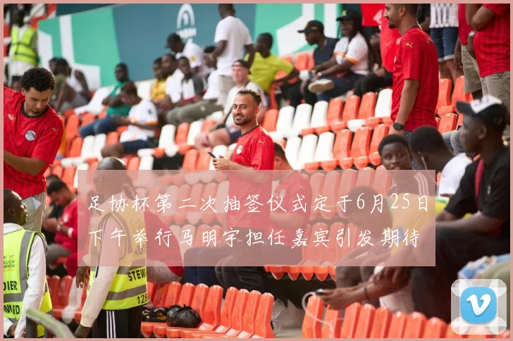 足协杯第二次抽签仪式定于6月25日下午举行马明宇担任嘉宾引发期待