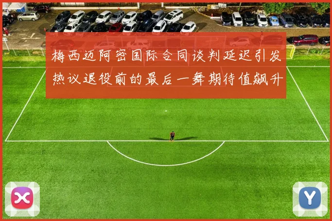 梅西迈阿密国际合同谈判延迟引发热议退役前的最后一舞期待值飙升
