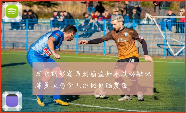皮尔斯形容马刺崩盘如冰淇淋融化球员状态令人担忧似脑震荡