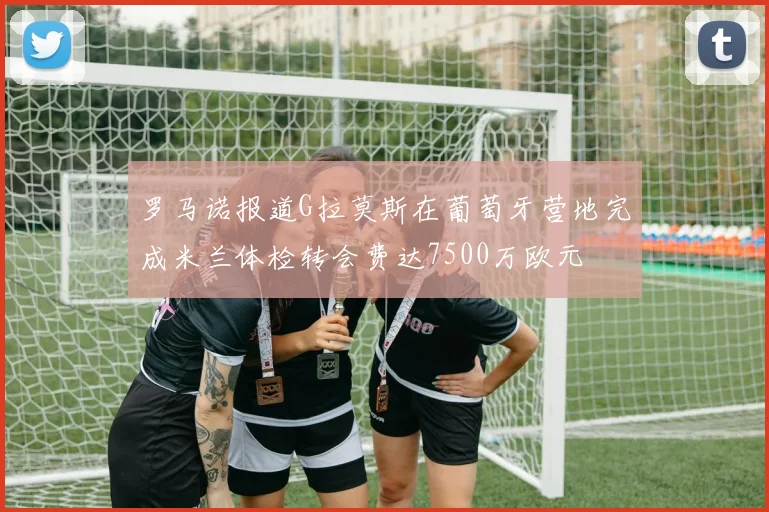 罗马诺报道G拉莫斯在葡萄牙营地完成米兰体检转会费达7500万欧元