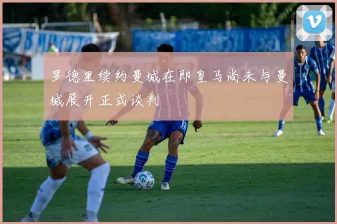 罗德里续约曼城在即皇马尚未与曼城展开正式谈判