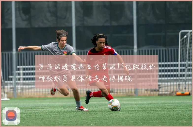 罗马诺透露弗洛伦蒂诺15亿欧报价神秘球员具体信息尚待揭晓