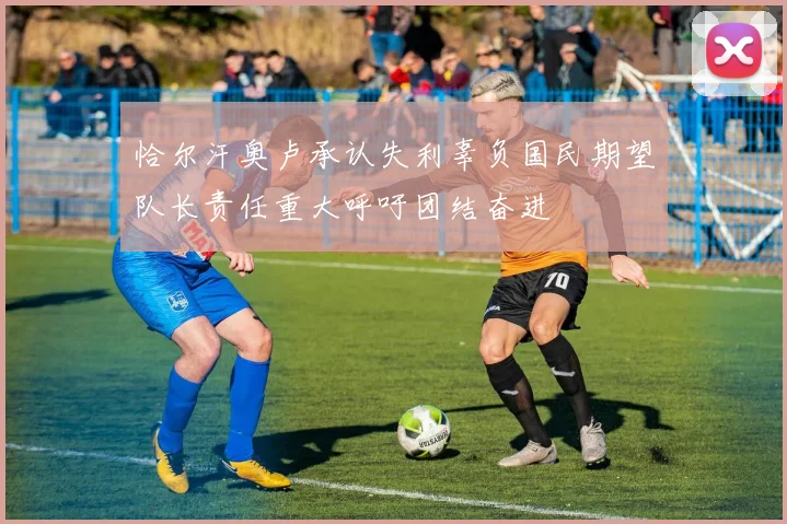 恰尔汗奥卢承认失利辜负国民期望队长责任重大呼吁团结奋进