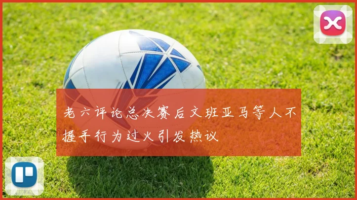 老六评论总决赛后文班亚马等人不握手行为过火引发热议