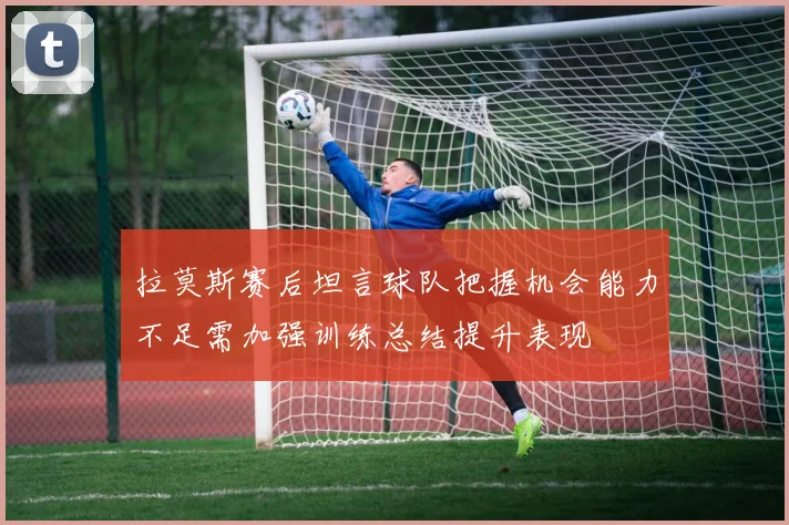 拉莫斯赛后坦言球队把握机会能力不足需加强训练总结提升表现