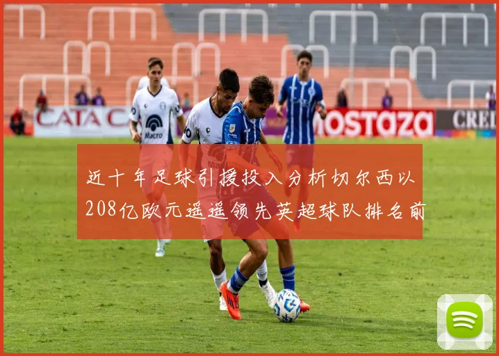 近十年足球引援投入分析切尔西以208亿欧元遥遥领先英超球队排名前四