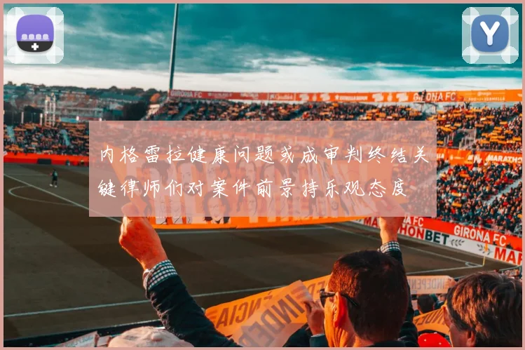 内格雷拉健康问题或成审判终结关键律师们对案件前景持乐观态度