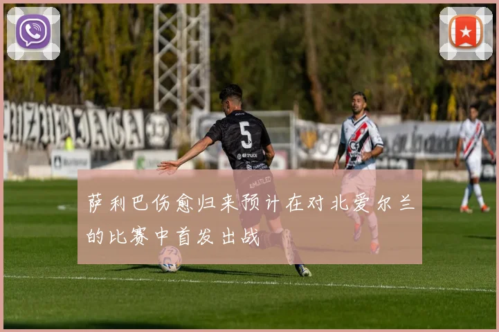 萨利巴伤愈归来预计在对北爱尔兰的比赛中首发出战