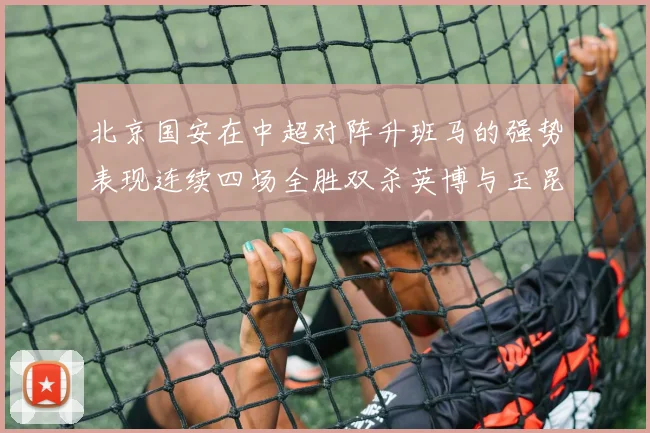 北京国安在中超对阵升班马的强势表现连续四场全胜双杀英博与玉昆
