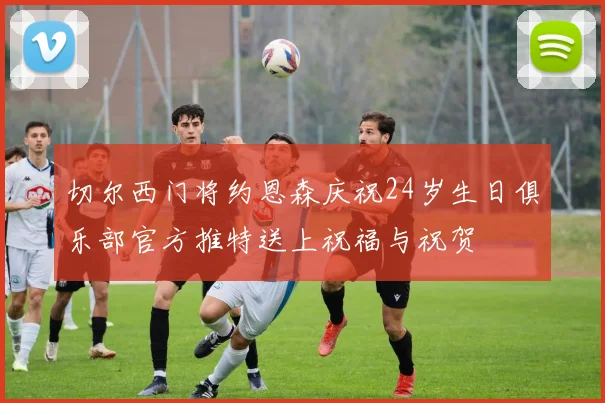 切尔西门将约恩森庆祝24岁生日俱乐部官方推特送上祝福与祝贺
