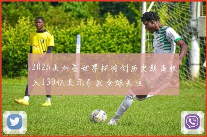 2026美加墨世界杯将创历史新高收入130亿美元引发全球关注