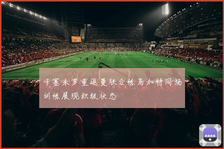 卡塞米罗重返曼联合练乌加特同场训练展现积极状态