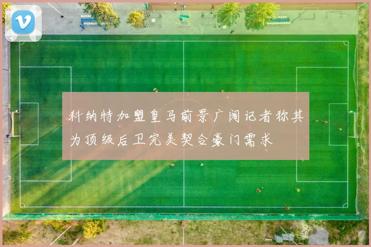科纳特加盟皇马前景广阔记者称其为顶级后卫完美契合豪门需求